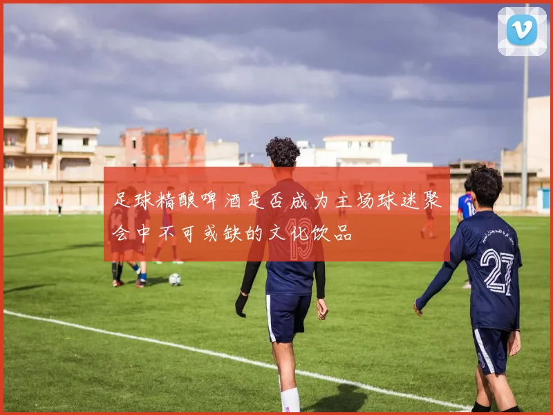足球精酿啤酒是否成为主场球迷聚会中不可或缺的文化饮品