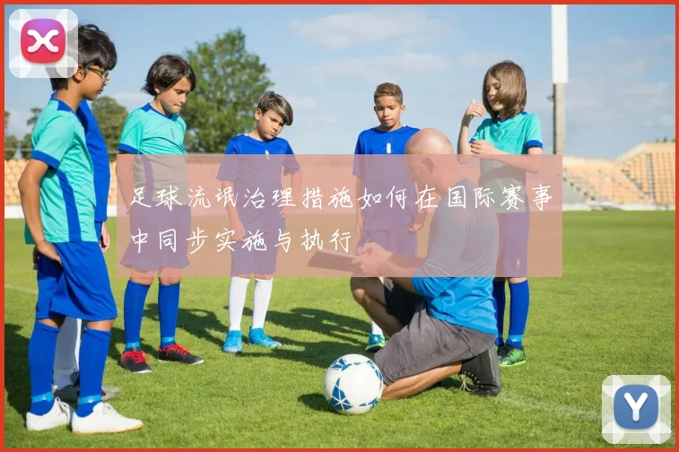 足球流氓治理措施如何在国际赛事中同步实施与执行