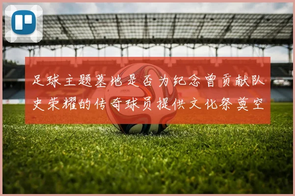足球主题墓地是否为纪念曾贡献队史荣耀的传奇球员提供文化祭奠空间