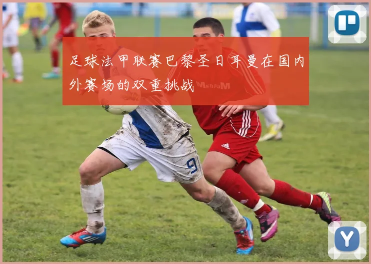 足球法甲联赛巴黎圣日耳曼在国内外赛场的双重挑战