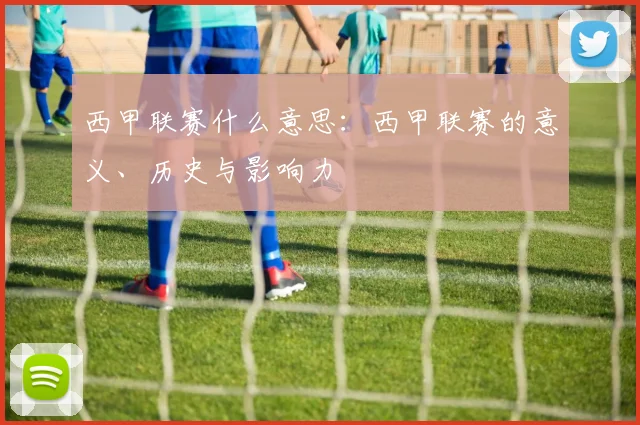 西甲联赛什么意思：西甲联赛的意义、历史与影响力