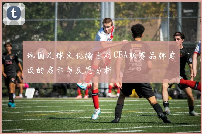韩国足球文化输出对CBA联赛品牌建设的启示与反思分析